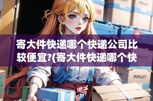 寄大件快遞哪個(gè)快遞公司比較便宜?(寄大件快遞哪個(gè)快遞公司最便宜)