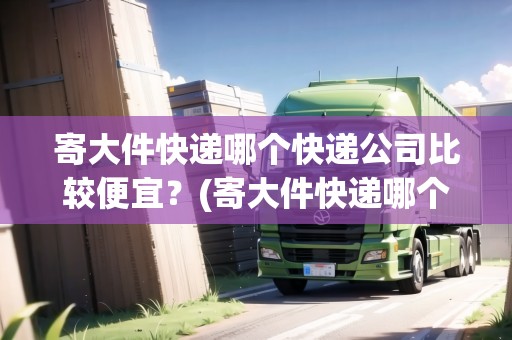 寄大件快遞哪個(gè)快遞公司比較便宜？(寄大件快遞哪個(gè)快遞公司比較便宜點(diǎn))