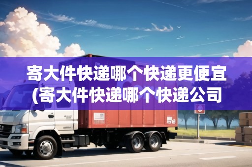 寄大件快遞哪個快遞更便宜(寄大件快遞哪個快遞公司比較便宜些)