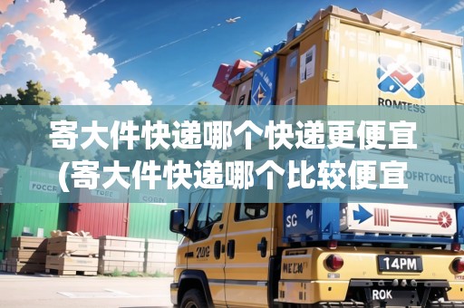 寄大件快遞哪個(gè)快遞更便宜(寄大件快遞哪個(gè)比較便宜些)