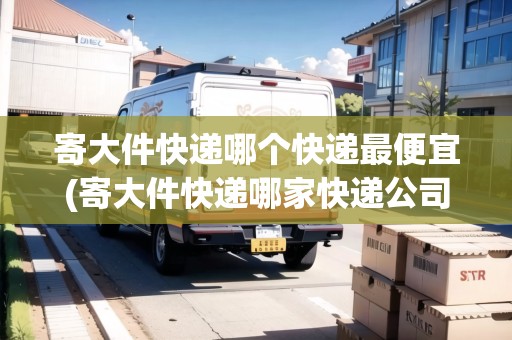 寄大件快遞哪個(gè)快遞最便宜(寄大件快遞哪家快遞公司更便宜一些呢)