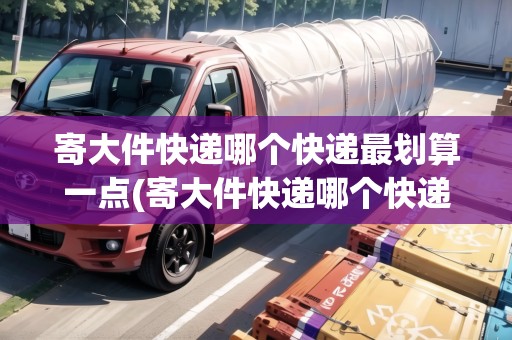 寄大件快遞哪個(gè)快遞最劃算一點(diǎn)(寄大件快遞哪個(gè)快遞更便宜些)