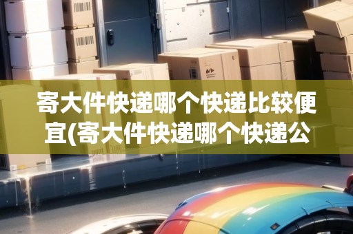 寄大件快遞哪個快遞比較便宜(寄大件快遞哪個快遞公司比較便宜點)