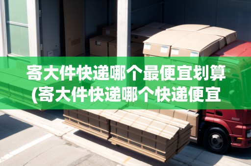 寄大件快遞哪個最便宜劃算(寄大件快遞哪個快遞便宜多少錢一斤)