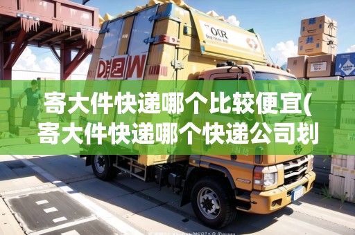 寄大件快遞哪個比較便宜(寄大件快遞哪個快遞公司劃算些)