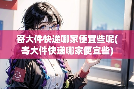 寄大件快遞哪家便宜些呢(寄大件快遞哪家便宜些)