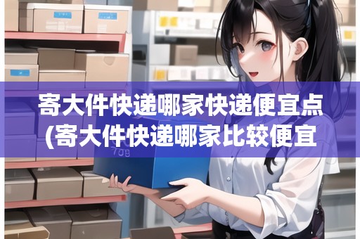 寄大件快遞哪家快遞便宜點(diǎn)(寄大件快遞哪家比較便宜些)