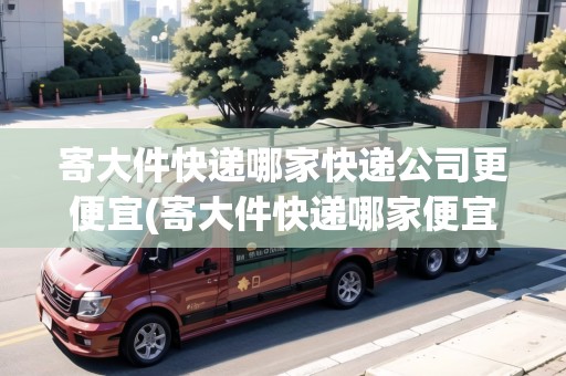 寄大件快遞哪家快遞公司更便宜(寄大件快遞哪家便宜又好)