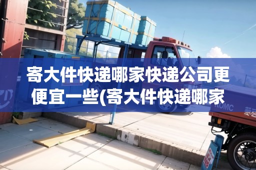 寄大件快遞哪家快遞公司更便宜一些(寄大件快遞哪家快遞便宜)