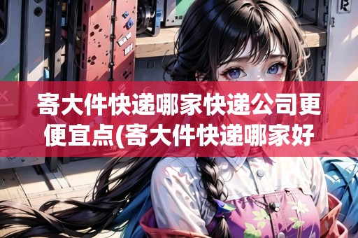 寄大件快遞哪家快遞公司更便宜點(diǎn)(寄大件快遞哪家好)