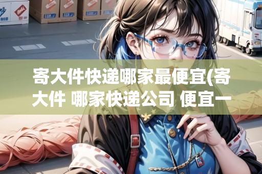寄大件快遞哪家最便宜(寄大件 哪家快遞公司 便宜一點(diǎn))