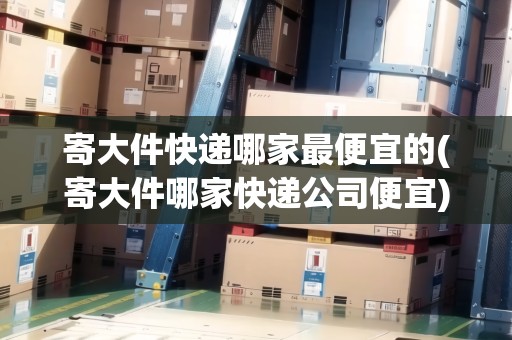 寄大件快遞哪家最便宜的(寄大件哪家快遞公司便宜)