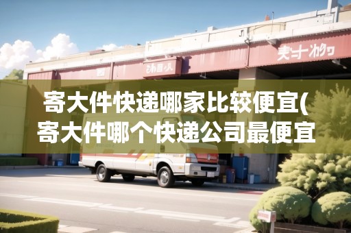 寄大件快遞哪家比較便宜(寄大件哪個(gè)快遞公司最便宜的)