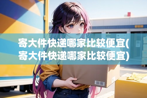 寄大件快遞哪家比較便宜(寄大件快遞哪家比較便宜)