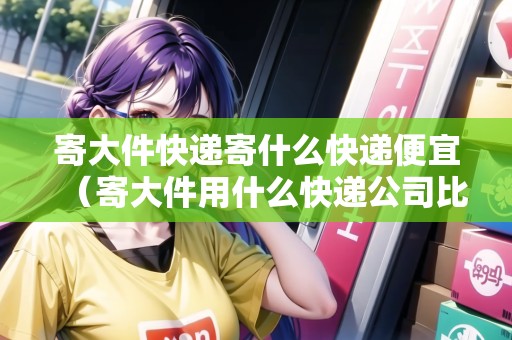 寄大件快遞寄什么快遞便宜（寄大件用什么快遞公司比較好）