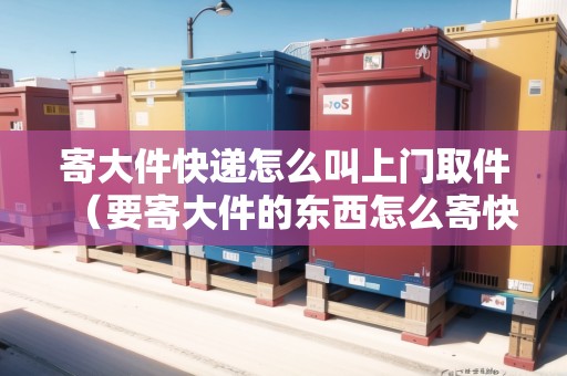 寄大件快遞怎么叫上門取件（要寄大件的東西怎么寄快遞）