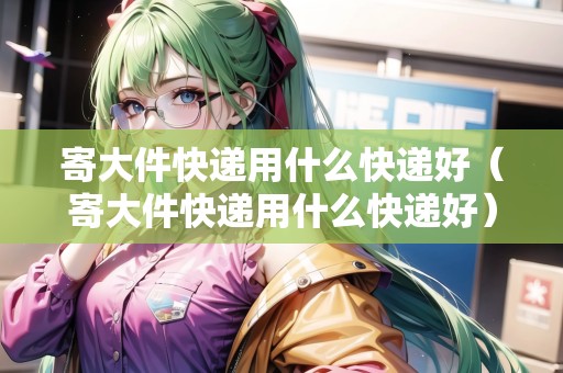 寄大件快遞用什么快遞好（寄大件快遞用什么快遞好）