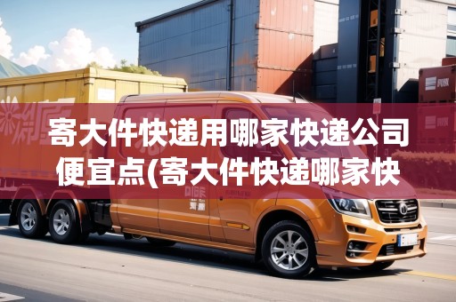 寄大件快遞用哪家快遞公司便宜點(寄大件快遞哪家快遞公司更便宜些呢)