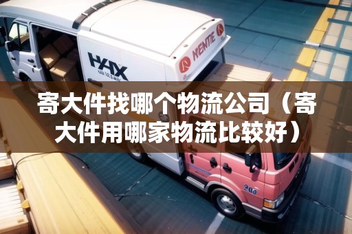 寄大件找哪個物流公司（寄大件用哪家物流比較好）