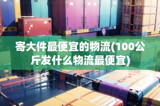 寄大件最便宜的物流(100公斤發(fā)什么物流最便宜)