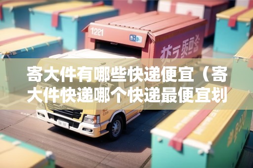 寄大件有哪些快遞便宜（寄大件快遞哪個(gè)快遞最便宜劃算）