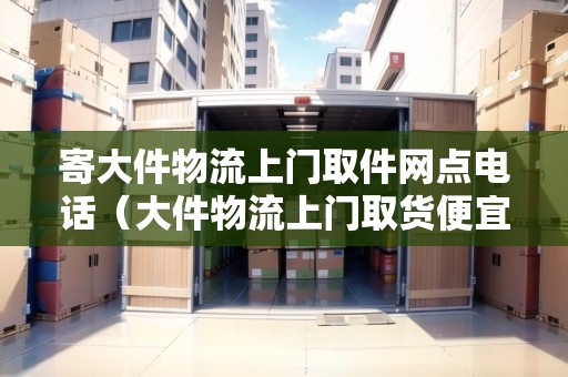 寄大件物流上門取件網(wǎng)點(diǎn)電話（大件物流上門取貨便宜的）
