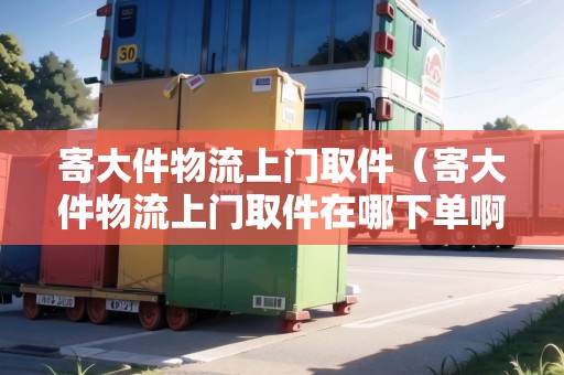 寄大件物流上門取件（寄大件物流上門取件在哪下單啊怎么操作）