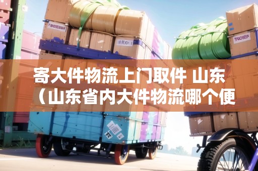 寄大件物流上門取件 山東(山東省內(nèi)大件物流哪個(gè)便宜一點(diǎn)) 寄大件物流上門取件 山東(山東省內(nèi)大件物流哪個(gè)便宜一點(diǎn))