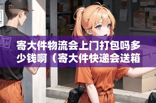寄大件物流會上門打包嗎多少錢?。拇蠹爝f會送箱子嗎）