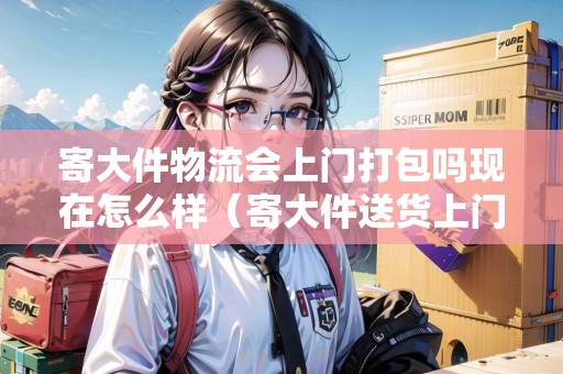 寄大件物流會(huì)上門打包嗎現(xiàn)在怎么樣（寄大件送貨上門）