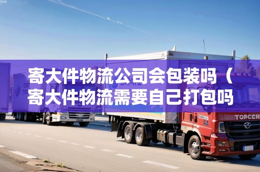 寄大件物流公司會包裝嗎(寄大件物流需要自己打包嗎) 寄大件物流公司會包裝嗎(寄大件物流需要自己打包嗎)
