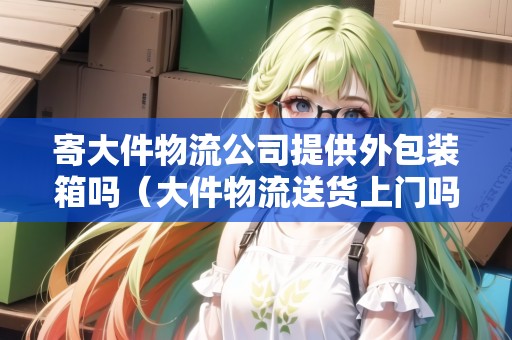 寄大件物流公司提供外包裝箱嗎（大件物流送貨上門嗎）