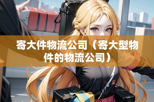 寄大件物流公司（寄大型物件的物流公司）