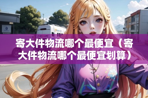 寄大件物流哪個最便宜（寄大件物流哪個最便宜劃算）