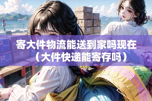 寄大件物流能送到家嗎現(xiàn)在（大件快遞能寄存嗎）