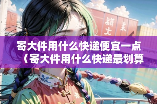 寄大件用什么快遞便宜一點(diǎn)（寄大件用什么快遞最劃算）