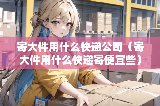 寄大件用什么快遞公司（寄大件用什么快遞寄便宜些）