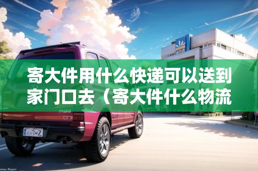 寄大件用什么快遞可以送到家門口去（寄大件什么物流合適）