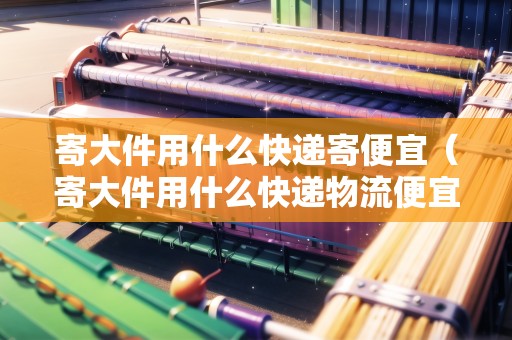 寄大件用什么快遞寄便宜（寄大件用什么快遞物流便宜一點(diǎn)）