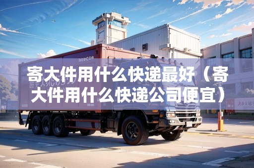 寄大件用什么快遞最好（寄大件用什么快遞公司便宜）
