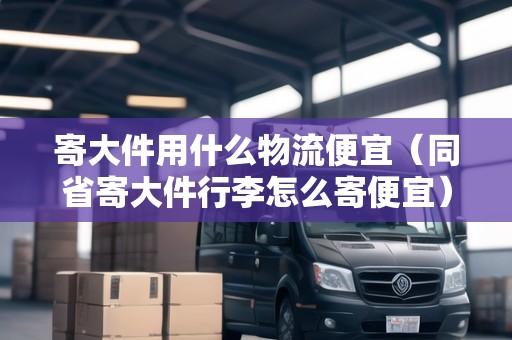 寄大件用什么物流便宜（同省寄大件行李怎么寄便宜）