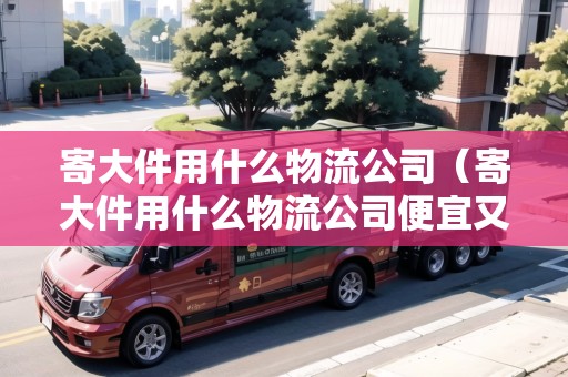 寄大件用什么物流公司（寄大件用什么物流公司便宜又好）