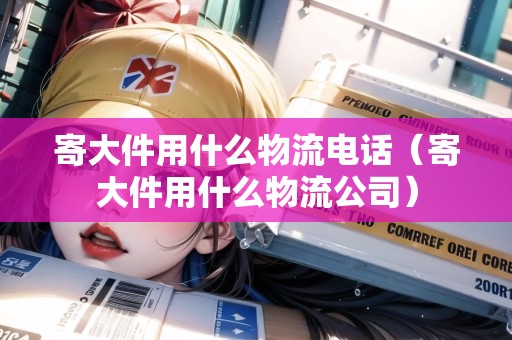 寄大件用什么物流電話(huà)（寄大件用什么物流公司）
