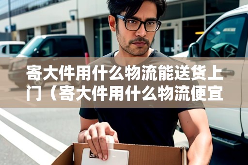 寄大件用什么物流能送貨上門（寄大件用什么物流便宜 知乎）