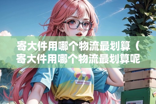 寄大件用哪個物流最劃算（寄大件用哪個物流最劃算呢）