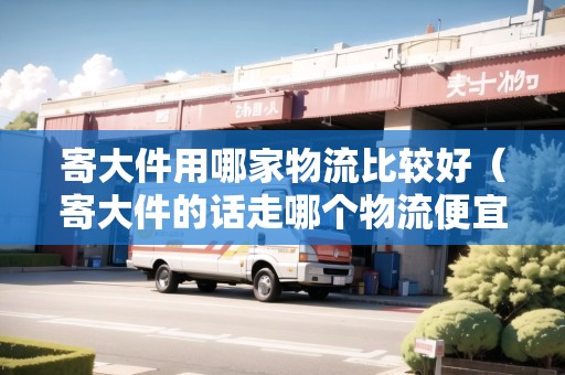 寄大件用哪家物流比較好（寄大件的話走哪個物流便宜）