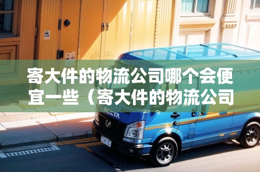寄大件的物流公司哪個會便宜一些（寄大件的物流公司哪個會便宜一些）