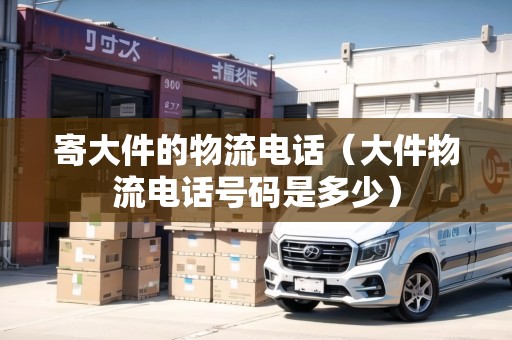 寄大件的物流電話（大件物流電話號(hào)碼是多少）
