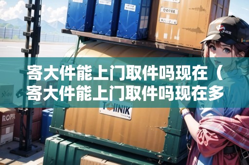 寄大件能上門取件嗎現(xiàn)在（寄大件能上門取件嗎現(xiàn)在多少錢）