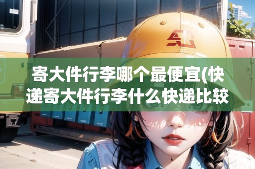 寄大件行李哪個最便宜(快遞寄大件行李什么快遞比較劃算)